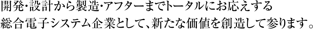 開発・設計から製造・アフターまでトータルにお応えする総合電子システム企業として、新たな価値を創造して参ります。