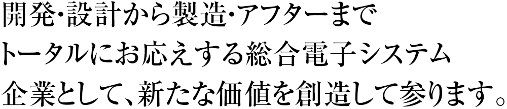 開発・設計から製造・アフターまでトータルにお応えする総合電子システム企業として、新たな価値を創造して参ります。